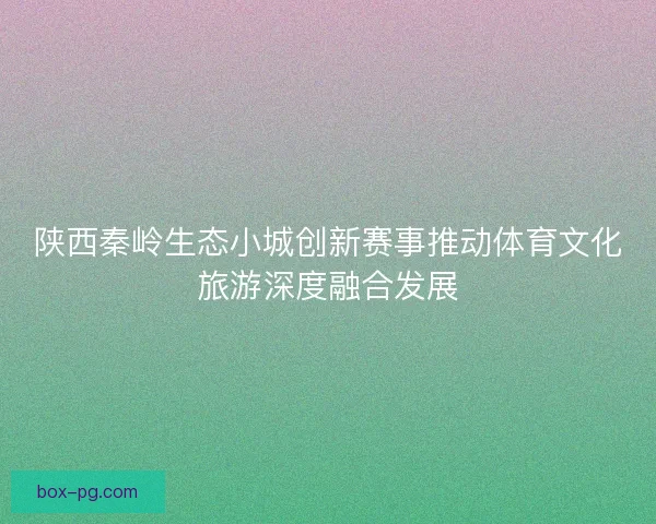 陕西秦岭生态小城创新赛事推动体育文化旅游深度融合发展