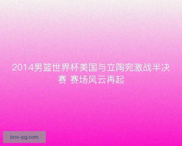 2014男篮世界杯美国与立陶宛激战半决赛 赛场风云再起