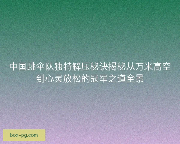 中国跳伞队独特解压秘诀揭秘从万米高空到心灵放松的冠军之道全景 中国跳伞队独特解压秘诀揭秘从万米高空到心灵放松的冠军之道全景