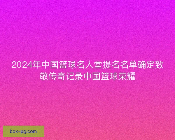2024年中国篮球名人堂提名名单确定致敬传奇记录中国篮球荣耀