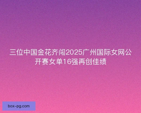 三位中国金花齐闯2025广州国际女网公开赛女单16强再创佳绩