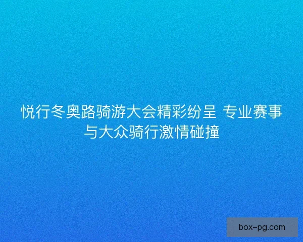 悦行冬奥路骑游大会精彩纷呈 专业赛事与大众骑行激情碰撞