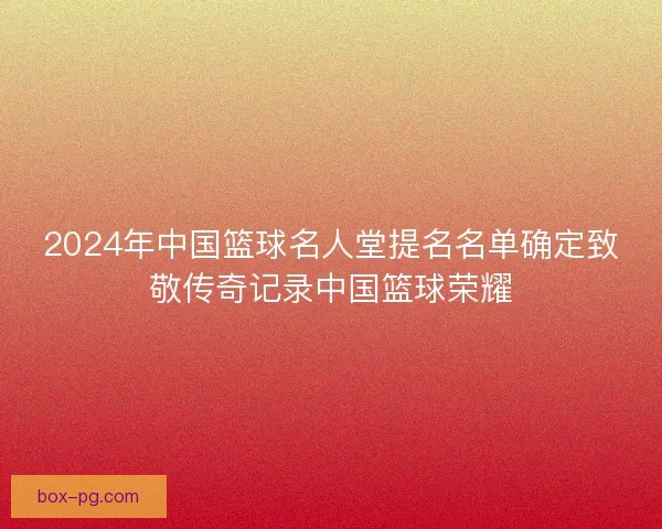 2024年中国篮球名人堂提名名单确定致敬传奇记录中国篮球荣耀
