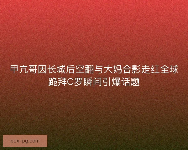 甲亢哥因长城后空翻与大妈合影走红全球跪拜C罗瞬间引爆话题