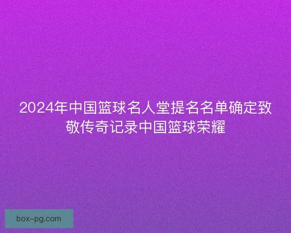 2024年中国篮球名人堂提名名单确定致敬传奇记录中国篮球荣耀